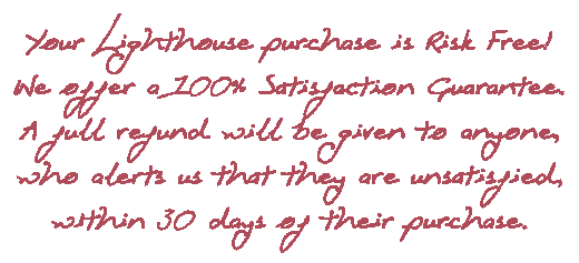 Your Lighthouse purchase is Risk Free!
We offer a 100% Satisfaction Guarantee.
A full refund will be given to anyone, who alerts us that they are unsatisfied, within 30 days of their purchase.
